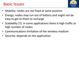 Basic Issues
• Mobility: nodes are not fixed at same position
• Energy: nodes may run out of battery and might not be
easy to get to them to recharge
• Scalability [?]: in some applications there is high traffic or
high number of nodes
• Communications limitation of the wireless medium
• Security: depends on the application
 