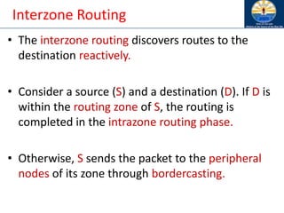 Interzone Routing
• The interzone routing discovers routes to the
destination reactively.
• Consider a source (S) and a destination (D). If D is
within the routing zone of S, the routing is
completed in the intrazone routing phase.
• Otherwise, S sends the packet to the peripheral
nodes of its zone through bordercasting.
 