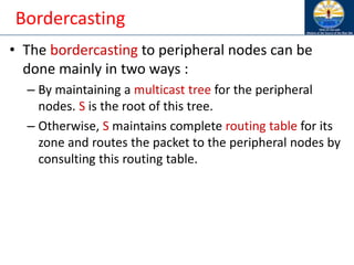 Bordercasting
• The bordercasting to peripheral nodes can be
done mainly in two ways :
– By maintaining a multicast tree for the peripheral
nodes. S is the root of this tree.
– Otherwise, S maintains complete routing table for its
zone and routes the packet to the peripheral nodes by
consulting this routing table.
 