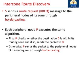 Interzone Route Discovery
• S sends a route request (RREQ) message to the
peripheral nodes of its zone through
bordercasting.
• Each peripheral node P executes the same
algorithm.
– First, P checks whether the destination D is within its
routing zone and if so, sends the packet to D.
– Otherwise, P sends the packet to the peripheral nodes
of its routing zone through bordercasting.
 