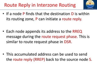 Route Reply in Interzone Routing
• If a node P finds that the destination D is within
its routing zone, P can initiate a route reply.
• Each node appends its address to the RREQ
message during the route request phase. This is
similar to route request phase in DSR.
• This accumulated address can be used to send
the route reply (RREP) back to the source node S.
 