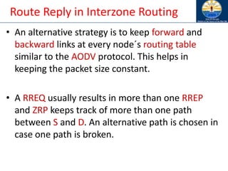 Route Reply in Interzone Routing
• An alternative strategy is to keep forward and
backward links at every node´s routing table
similar to the AODV protocol. This helps in
keeping the packet size constant.
• A RREQ usually results in more than one RREP
and ZRP keeps track of more than one path
between S and D. An alternative path is chosen in
case one path is broken.
 