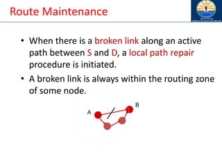 Route Maintenance
• When there is a broken link along an active
path between S and D, a local path repair
procedure is initiated.
• A broken link is always within the routing zone
of some node.
A
B
 