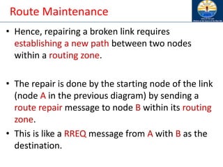 Route Maintenance
• Hence, repairing a broken link requires
establishing a new path between two nodes
within a routing zone.
• The repair is done by the starting node of the link
(node A in the previous diagram) by sending a
route repair message to node B within its routing
zone.
• This is like a RREQ message from A with B as the
destination.
 