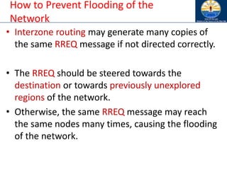 How to Prevent Flooding of the
Network
• Interzone routing may generate many copies of
the same RREQ message if not directed correctly.
• The RREQ should be steered towards the
destination or towards previously unexplored
regions of the network.
• Otherwise, the same RREQ message may reach
the same nodes many times, causing the flooding
of the network.
 