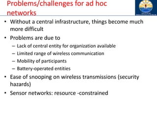 Problems/challenges for ad hoc
networks
• Without a central infrastructure, things become much
more difficult
• Problems are due to
– Lack of central entity for organization available
– Limited range of wireless communication
– Mobility of participants
– Battery-operated entities
• Ease of snooping on wireless transmissions (security
hazards)
• Sensor networks: resource -constrained
 