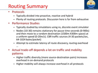 Routing Summary
• Protocols
– Typically divided into proactive, reactive and hybrid
– Plenty of routing protocols. Discussion here is far from exhaustive
• Performance Studies
– Typically studied by simulations using ns, discrete event simulator
– Nodes (10-30) remains stationary for pause time seconds (0-900s)
and then move to a random destination (1500m X300m space) at
a uniform speed (0-20m/s). CBR traffic sources (4-30 packets/sec,
64-1024 bytes/packet)
– Attempt to estimate latency of route discovery, routing overhead
…
• Actual trade-off depends a lot on traffic and mobility
patterns
– Higher traffic diversity (more source-destination pairs) increases
overhead in on-demand protocols
– Higher mobility will always increase overhead in all protocols
 