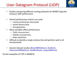 User Datagram Protocol (UDP)
• Studies comparing different routing protocols for MANET typically
measure UDP performance
• Several performance metrics are used
– routing overhead per data packet
– packet delivery delay
– throughput/loss
• Many variables affect performance
– Traffic characteristics
– Mobility characteristics
– Node capabilities
• Difficult to identify a single scheme that will perform well in all
environments
• Several relevant studies [Broch98Mobicom, Das9ic3n,
Johansson99Mobicom, Das00Infocom, Jacquet00Inria]
On the evaluation of TCP in MANETs,
 