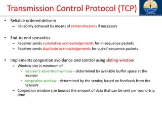 Transmission Control Protocol (TCP)
• Reliable ordered delivery
– Reliability achieved by means of retransmissions if necessary
• End-to-end semantics
– Receiver sends cumulative acknowledgements for in-sequence packets
– Receiver sends duplicate acknowledgements for out-of-sequence packets
• Implements congestion avoidance and control using sliding-window
– Window size is minimum of
• receiver’s advertised window - determined by available buffer space at the
receiver
• congestion window - determined by the sender, based on feedback from the
network
– Congestion window size bounds the amount of data that can be sent per round-trip
time
 