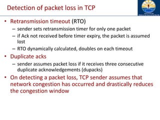 Detection of packet loss in TCP
• Retransmission timeout (RTO)
– sender sets retransmission timer for only one packet
– if Ack not received before timer expiry, the packet is assumed
lost
– RTO dynamically calculated, doubles on each timeout
• Duplicate acks
– sender assumes packet loss if it receives three consecutive
duplicate acknowledgements (dupacks)
• On detecting a packet loss, TCP sender assumes that
network congestion has occurred and drastically reduces
the congestion window
 