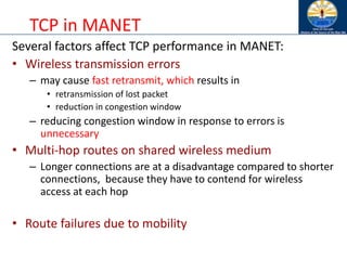 TCP in MANET
Several factors affect TCP performance in MANET:
• Wireless transmission errors
– may cause fast retransmit, which results in
• retransmission of lost packet
• reduction in congestion window
– reducing congestion window in response to errors is
unnecessary
• Multi-hop routes on shared wireless medium
– Longer connections are at a disadvantage compared to shorter
connections, because they have to contend for wireless
access at each hop
• Route failures due to mobility
 