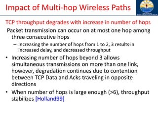 Impact of Multi-hop Wireless Paths
TCP throughput degrades with increase in number of hops
Packet transmission can occur on at most one hop among
three consecutive hops
– Increasing the number of hops from 1 to 2, 3 results in
increased delay, and decreased throughput
• Increasing number of hops beyond 3 allows
simultaneous transmissions on more than one link,
however, degradation continues due to contention
between TCP Data and Acks traveling in opposite
directions
• When number of hops is large enough (>6), throughput
stabilizes [Holland99]
 