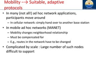 Mobility −→ Suitable, adaptive
protocols
• In many (not all!) ad hoc network applications,
participants move around
– In cellular network: simply hand over to another base station
• In mobile ad hoc networks (MANET)
– Mobility changes neighborhood relationship
– Must be compensated for
– E.g., routes in the network have to be changed
• Complicated by scale : Large number of such nodes
difficult to support
 