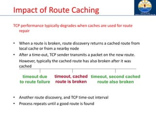 Impact of Route Caching
TCP performance typically degrades when caches are used for route
repair
• When a route is broken, route discovery returns a cached route from
local cache or from a nearby node
• After a time-out, TCP sender transmits a packet on the new route.
However, typically the cached route has also broken after it was
cached
• Another route discovery, and TCP time-out interval
• Process repeats until a good route is found
timeout due
to route failure
timeout, cached
route is broken
timeout, second cached
route also broken
 