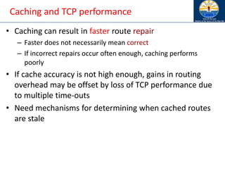 Caching and TCP performance
• Caching can result in faster route repair
– Faster does not necessarily mean correct
– If incorrect repairs occur often enough, caching performs
poorly
• If cache accuracy is not high enough, gains in routing
overhead may be offset by loss of TCP performance due
to multiple time-outs
• Need mechanisms for determining when cached routes
are stale
 