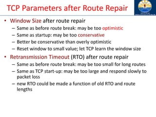 TCP Parameters after Route Repair
• Window Size after route repair
– Same as before route break: may be too optimistic
– Same as startup: may be too conservative
– Better be conservative than overly optimistic
– Reset window to small value; let TCP learn the window size
• Retransmission Timeout (RTO) after route repair
– Same as before route break: may be too small for long routes
– Same as TCP start-up: may be too large and respond slowly to
packet loss
– new RTO could be made a function of old RTO and route
lengths
 
