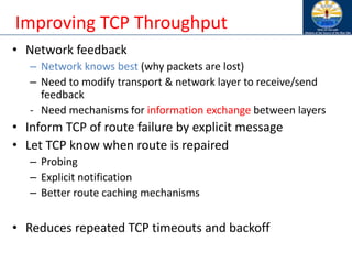 Improving TCP Throughput
• Network feedback
– Network knows best (why packets are lost)
– Need to modify transport & network layer to receive/send
feedback
- Need mechanisms for information exchange between layers
• Inform TCP of route failure by explicit message
• Let TCP know when route is repaired
– Probing
– Explicit notification
– Better route caching mechanisms
• Reduces repeated TCP timeouts and backoff
 
