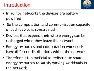 Introduction
• In ad hoc networks the devices are battery
powered
• So the computation and communication capacity
of each device is constrained
• Devices that expend their whole energy can be
recharged when they leave the network
• Energy resources and computation workloads
have different distributions within the network
• Therefore it is beneficial to redistribute spare
energy resources to satisfy varying workloads in
the network
 