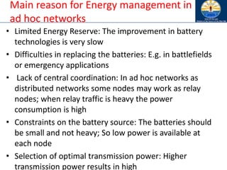 Main reason for Energy management in
ad hoc networks
• Limited Energy Reserve: The improvement in battery
technologies is very slow
• Difficulties in replacing the batteries: E.g. in battlefields
or emergency applications
• Lack of central coordination: In ad hoc networks as
distributed networks some nodes may work as relay
nodes; when relay traffic is heavy the power
consumption is high
• Constraints on the battery source: The batteries should
be small and not heavy; So low power is available at
each node
• Selection of optimal transmission power: Higher
transmission power results in high
 
