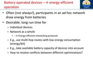 Battery-operated devices −→ energy-efficient
operation
• Often (not always!), participants in an ad hoc network
draw energy from batteries
• Desirable: long run time for
– Individual devices
– Network as a whole
• −→ Energy-efficient networking protocols
– E.g., use multi-hop routes with low energy consumption
(energy/bit)
– E.g., take available battery capacity of devices into account
– How to resolve conflicts between different optimizations?
 