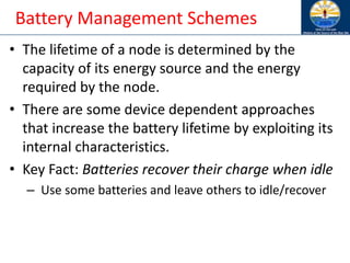 Battery Management Schemes
• The lifetime of a node is determined by the
capacity of its energy source and the energy
required by the node.
• There are some device dependent approaches
that increase the battery lifetime by exploiting its
internal characteristics.
• Key Fact: Batteries recover their charge when idle
– Use some batteries and leave others to idle/recover
 