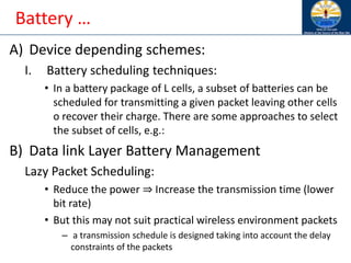 Battery …
A) Device depending schemes:
I. Battery scheduling techniques:
• In a battery package of L cells, a subset of batteries can be
scheduled for transmitting a given packet leaving other cells
o recover their charge. There are some approaches to select
the subset of cells, e.g.:
B) Data link Layer Battery Management
Lazy Packet Scheduling:
• Reduce the power ⇒ Increase the transmission time (lower
bit rate)
• But this may not suit practical wireless environment packets
– a transmission schedule is designed taking into account the delay
constraints of the packets
 