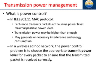 Transmission power management
• What is power control?
– In IEEE802.11 MAC protocol:
• Each node transmits packets at the same power level:
maximal possible power level.
• Transmission power may be higher than enough
• May generate unnecessary interference and energy
consumption
– In a wireless ad hoc network, the power control
problem is to choose the appropriate transmit power
level for every packet to ensure that the transmitted
packet is received correctly.
 