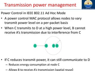 Transmission power management
Power Control in IEEE 802.11 Ad Hoc Mode
• A power control MAC protocol allows nodes to vary
transmit power level on a per-packet basis
• When C transmits to D at a high power level, B cannot
receive A’s transmission due to interference from C
• If C reduces transmit power, it can still communicate to D
– Reduces energy consumption at node C
– Allows B to receive A’s transmission (spatial reuse)
 