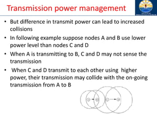 Transmission power management
• But difference in transmit power can lead to increased
collisions
• In following example suppose nodes A and B use lower
power level than nodes C and D
• When A is transmitting to B, C and D may not sense the
transmission
• When C and D transmit to each other using higher
power, their transmission may collide with the on-going
transmission from A to B
 