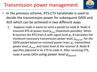 Transmission power management
• In the previous scheme, RTS-CTS handshake is used to
decide the transmission power for subsequent DATA and
ACK which can be achieved in two different ways
1. Suppose node A wants to send a packet to node B. Node A
transmit RTS at power level pmax (maximum possible). When
B receives the RTS from A with signal level pr, B calculates the
minimum necessary transmission power level, pdesired. For the
DATA packet based on received power level, pr, transmitted
power level, pmax, and noise level at the receiver B. Node B
specifies pdesired in its CTS to node A. After receiving CTS,
node A sends DATA using power level pdesired.
 