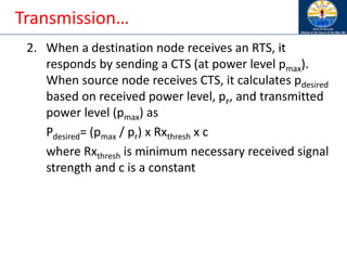 Transmission…
2. When a destination node receives an RTS, it
responds by sending a CTS (at power level pmax).
When source node receives CTS, it calculates pdesired
based on received power level, pr, and transmitted
power level (pmax) as
Pdesired= (pmax / pr) x Rxthresh x c
where Rxthresh is minimum necessary received signal
strength and c is a constant
 