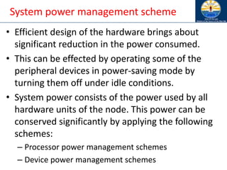 System power management scheme
• Efficient design of the hardware brings about
significant reduction in the power consumed.
• This can be effected by operating some of the
peripheral devices in power-saving mode by
turning them off under idle conditions.
• System power consists of the power used by all
hardware units of the node. This power can be
conserved significantly by applying the following
schemes:
– Processor power management schemes
– Device power management schemes
 