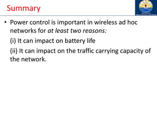 Summary
• Power control is important in wireless ad hoc
networks for at least two reasons:
(i) It can impact on battery life
(ii) It can impact on the traffic carrying capacity of
the network.
 