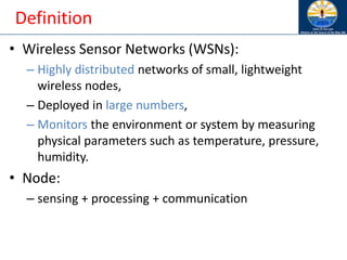 Definition
• Wireless Sensor Networks (WSNs):
– Highly distributed networks of small, lightweight
wireless nodes,
– Deployed in large numbers,
– Monitors the environment or system by measuring
physical parameters such as temperature, pressure,
humidity.
• Node:
– sensing + processing + communication
 
