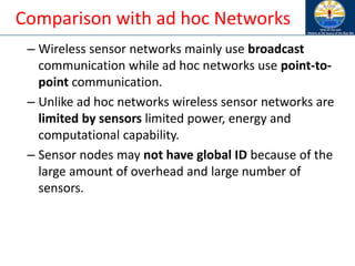 Comparison with ad hoc Networks
– Wireless sensor networks mainly use broadcast
communication while ad hoc networks use point-to-
point communication.
– Unlike ad hoc networks wireless sensor networks are
limited by sensors limited power, energy and
computational capability.
– Sensor nodes may not have global ID because of the
large amount of overhead and large number of
sensors.
 