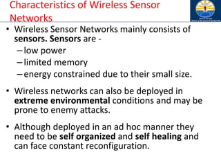 Characteristics of Wireless Sensor
Networks
• Wireless Sensor Networks mainly consists of
sensors. Sensors are -
–low power
–limited memory
–energy constrained due to their small size.
• Wireless networks can also be deployed in
extreme environmental conditions and may be
prone to enemy attacks.
• Although deployed in an ad hoc manner they
need to be self organized and self healing and
can face constant reconfiguration.
 