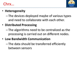 Chrx…
• Heterogeneity
–The devices deployed maybe of various types
and need to collaborate with each other.
• Distributed Processing
–The algorithms need to be centralized as the
processing is carried out on different nodes.
• Low Bandwidth Communication
–The data should be transferred efficiently
between sensors
 