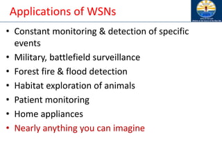 Applications of WSNs
• Constant monitoring & detection of specific
events
• Military, battlefield surveillance
• Forest fire & flood detection
• Habitat exploration of animals
• Patient monitoring
• Home appliances
• Nearly anything you can imagine
 