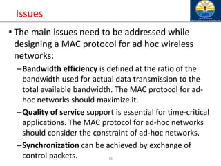 18
Issues
• The main issues need to be addressed while
designing a MAC protocol for ad hoc wireless
networks:
–Bandwidth efficiency is defined at the ratio of the
bandwidth used for actual data transmission to the
total available bandwidth. The MAC protocol for ad-
hoc networks should maximize it.
–Quality of service support is essential for time-critical
applications. The MAC protocol for ad-hoc networks
should consider the constraint of ad-hoc networks.
–Synchronization can be achieved by exchange of
control packets.
 