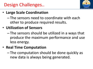 Design Challenges..
• Large Scale Coordination
–The sensors need to coordinate with each
other to produce required results.
• Utilization of Sensors
–The sensors should be utilized in a ways that
produce the maximum performance and use
less energy.
• Real Time Computation
–The computation should be done quickly as
new data is always being generated.
 