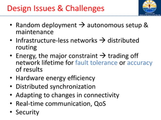 Design Issues & Challenges
• Random deployment → autonomous setup &
maintenance
• Infrastructure-less networks → distributed
routing
• Energy, the major constraint → trading off
network lifetime for fault tolerance or accuracy
of results
• Hardware energy efficiency
• Distributed synchronization
• Adapting to changes in connectivity
• Real-time communication, QoS
• Security
 