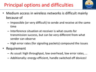 Principal options and difficulties
• Medium access in wireless networks is difficult mainly
because of
– Impossible (or very difficult) to sende and receive at the same
time
– Interference situation at receiver is what counts for
transmission success, but can be very different from what
sender can observe
– High error rates (for signaling packets) compound the issues
• Requirement
– As usual: high throughput, low overhead, low error rates, …
– Additionally: energy-efficient, handle switched off devices!
 