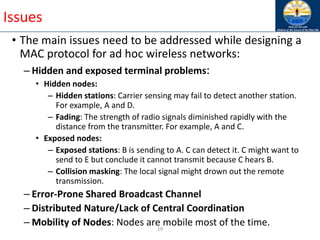 19
Issues
• The main issues need to be addressed while designing a
MAC protocol for ad hoc wireless networks:
– Hidden and exposed terminal problems:
• Hidden nodes:
– Hidden stations: Carrier sensing may fail to detect another station.
For example, A and D.
– Fading: The strength of radio signals diminished rapidly with the
distance from the transmitter. For example, A and C.
• Exposed nodes:
– Exposed stations: B is sending to A. C can detect it. C might want to
send to E but conclude it cannot transmit because C hears B.
– Collision masking: The local signal might drown out the remote
transmission.
– Error-Prone Shared Broadcast Channel
– Distributed Nature/Lack of Central Coordination
– Mobility of Nodes: Nodes are mobile most of the time.
 