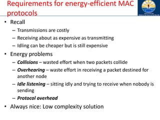 Requirements for energy-efficient MAC
protocols
• Recall
– Transmissions are costly
– Receiving about as expensive as transmitting
– Idling can be cheaper but is still expensive
• Energy problems
– Collisions – wasted effort when two packets collide
– Overhearing – waste effort in receiving a packet destined for
another node
– Idle listening – sitting idly and trying to receive when nobody is
sending
– Protocol overhead
• Always nice: Low complexity solution
 