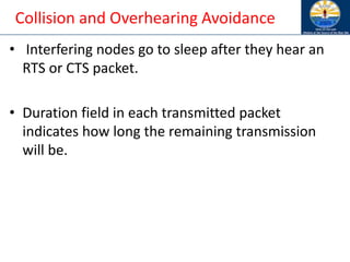 Collision and Overhearing Avoidance
• Interfering nodes go to sleep after they hear an
RTS or CTS packet.
• Duration field in each transmitted packet
indicates how long the remaining transmission
will be.
 