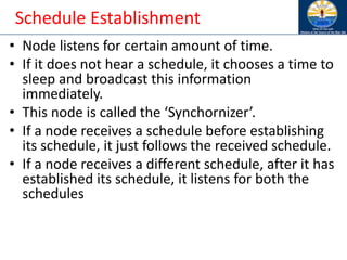 Schedule Establishment
• Node listens for certain amount of time.
• If it does not hear a schedule, it chooses a time to
sleep and broadcast this information
immediately.
• This node is called the ‘Synchornizer’.
• If a node receives a schedule before establishing
its schedule, it just follows the received schedule.
• If a node receives a different schedule, after it has
established its schedule, it listens for both the
schedules
 