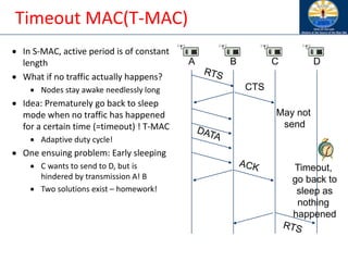 Timeout MAC(T-MAC)
• In S-MAC, active period is of constant
length
• What if no traffic actually happens?
• Nodes stay awake needlessly long
• Idea: Prematurely go back to sleep
mode when no traffic has happened
for a certain time (=timeout) ! T-MAC
• Adaptive duty cycle!
• One ensuing problem: Early sleeping
• C wants to send to D, but is
hindered by transmission A! B
• Two solutions exist – homework!
A B C D
CTS
May not
send
Timeout,
go back to
sleep as
nothing
happened
 