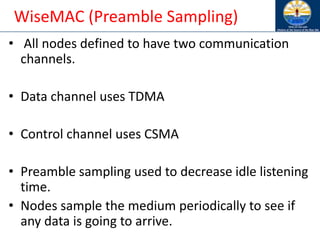 WiseMAC (Preamble Sampling)
• All nodes defined to have two communication
channels.
• Data channel uses TDMA
• Control channel uses CSMA
• Preamble sampling used to decrease idle listening
time.
• Nodes sample the medium periodically to see if
any data is going to arrive.
 
