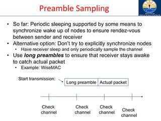 Preamble Sampling
Start transmission:
Long preamble Actual packet
Check
channel
Check
channel
Check
channel
Check
channel
• So far: Periodic sleeping supported by some means to
synchronize wake up of nodes to ensure rendez-vous
between sender and receiver
• Alternative option: Don’t try to explicitly synchronize nodes
• Have receiver sleep and only periodically sample the channel
• Use long preambles to ensure that receiver stays awake
to catch actual packet
• Example: WiseMAC
 
