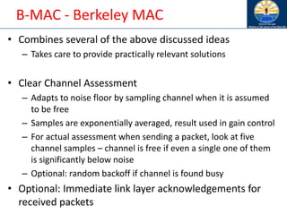 B-MAC - Berkeley MAC
• Combines several of the above discussed ideas
– Takes care to provide practically relevant solutions
• Clear Channel Assessment
– Adapts to noise floor by sampling channel when it is assumed
to be free
– Samples are exponentially averaged, result used in gain control
– For actual assessment when sending a packet, look at five
channel samples – channel is free if even a single one of them
is significantly below noise
– Optional: random backoff if channel is found busy
• Optional: Immediate link layer acknowledgements for
received packets
 